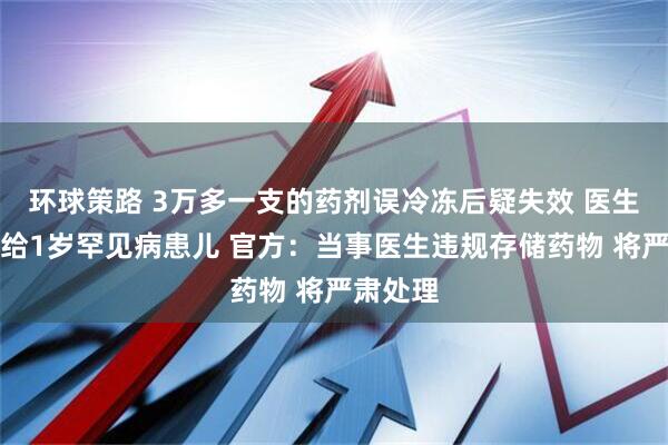 环球策路 3万多一支的药剂误冷冻后疑失效 医生仍注射给1岁罕见病患儿 官方：当事医生违规存储药物 将严肃处理