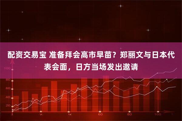 配资交易宝 准备拜会高市早苗？郑丽文与日本代表会面，日方当场发出邀请